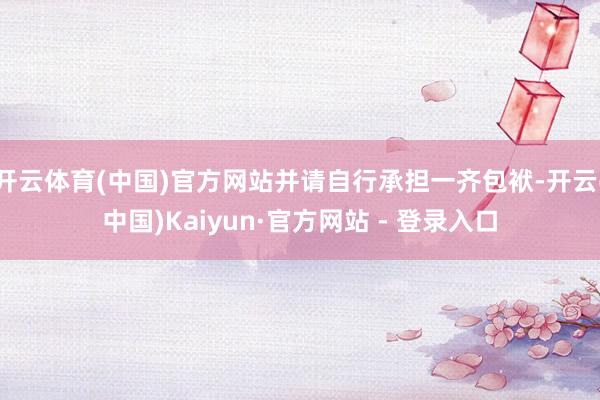 开云体育(中国)官方网站并请自行承担一齐包袱-开云(中国)Kaiyun·官方网站 - 登录入口