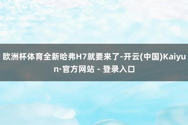 欧洲杯体育全新哈弗H7就要来了-开云(中国)Kaiyun·官方网站 - 登录入口