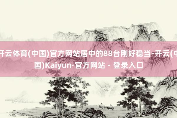 开云体育(中国)官方网站居中的88台刚好稳当-开云(中国)Kaiyun·官方网站 - 登录入口