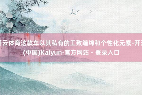 开云体育这款车以其私有的工致缠绵和个性化元素-开云(中国)Kaiyun·官方网站 - 登录入口