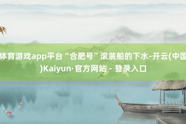 体育游戏app平台“合肥号”滚装船的下水-开云(中国)Kaiyun·官方网站 - 登录入口
