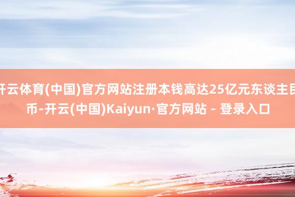 开云体育(中国)官方网站注册本钱高达25亿元东谈主民币-开云(中国)Kaiyun·官方网站 - 登录入口