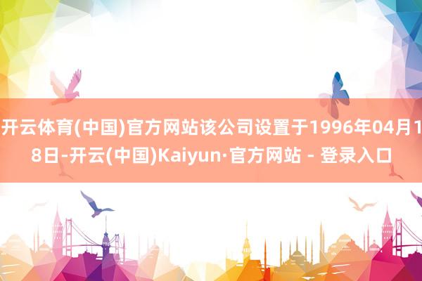 开云体育(中国)官方网站该公司设置于1996年04月18日-开云(中国)Kaiyun·官方网站 - 登录入口