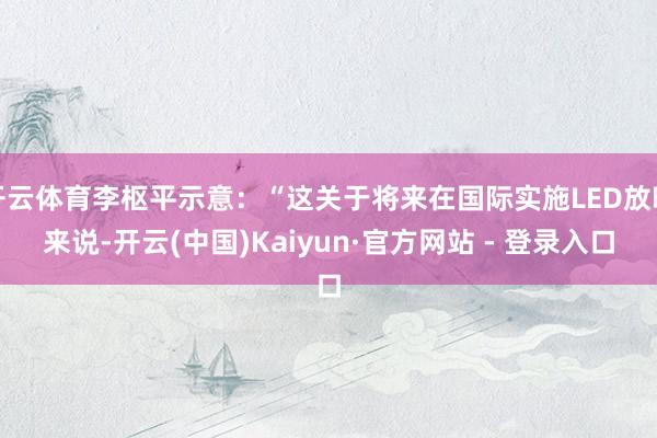 开云体育李枢平示意：“这关于将来在国际实施LED放映来说-开云(中国)Kaiyun·官方网站 - 登录入口