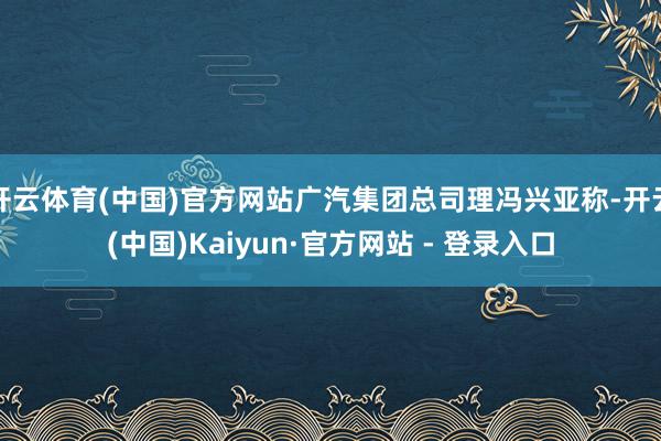 开云体育(中国)官方网站广汽集团总司理冯兴亚称-开云(中国)Kaiyun·官方网站 - 登录入口