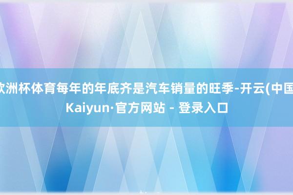 欧洲杯体育每年的年底齐是汽车销量的旺季-开云(中国)Kaiyun·官方网站 - 登录入口
