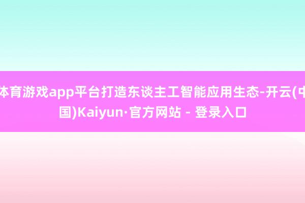 体育游戏app平台打造东谈主工智能应用生态-开云(中国)Kaiyun·官方网站 - 登录入口
