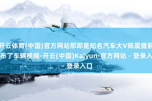 开云体育(中国)官方网站那即是知名汽车大V陈震提前发布了车辆视频-开云(中国)Kaiyun·官方网站 - 登录入口