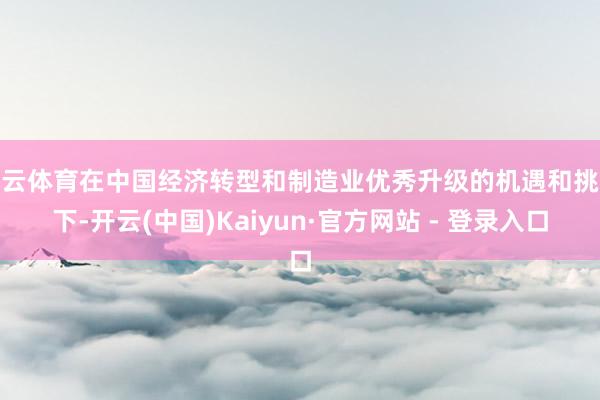 开云体育在中国经济转型和制造业优秀升级的机遇和挑战下-开云(中国)Kaiyun·官方网站 - 登录入口