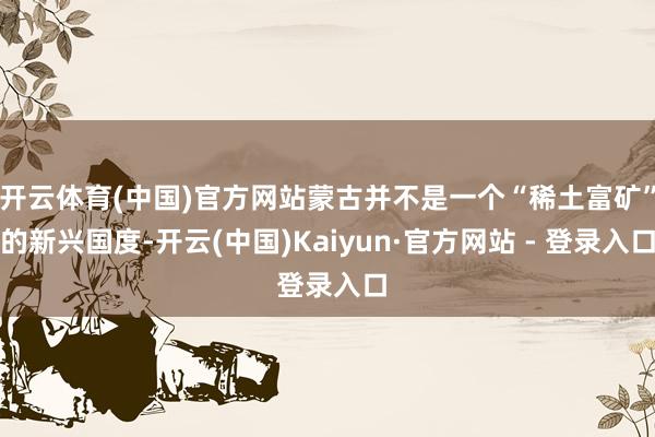 开云体育(中国)官方网站蒙古并不是一个“稀土富矿”的新兴国度-开云(中国)Kaiyun·官方网站 - 登录入口