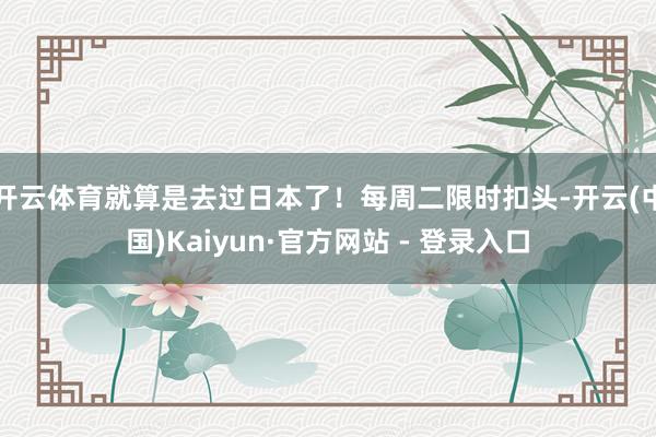 开云体育就算是去过日本了！每周二限时扣头-开云(中国)Kaiyun·官方网站 - 登录入口