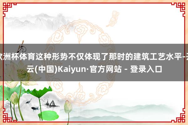 欧洲杯体育这种形势不仅体现了那时的建筑工艺水平-开云(中国)Kaiyun·官方网站 - 登录入口