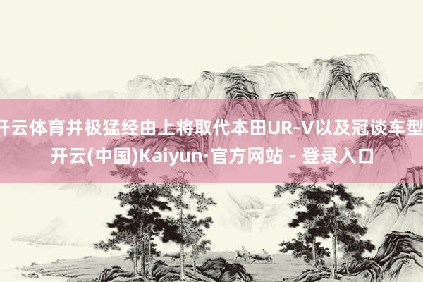 开云体育并极猛经由上将取代本田UR-V以及冠谈车型-开云(中国)Kaiyun·官方网站 - 登录入口