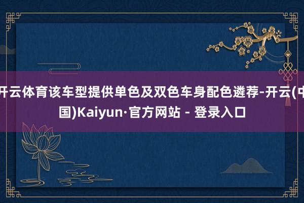 开云体育该车型提供单色及双色车身配色遴荐-开云(中国)Kaiyun·官方网站 - 登录入口