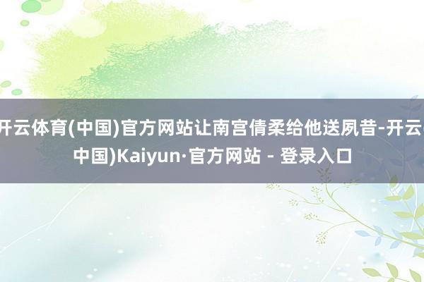 开云体育(中国)官方网站让南宫倩柔给他送夙昔-开云(中国)Kaiyun·官方网站 - 登录入口