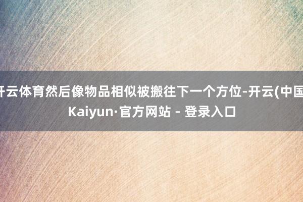 开云体育然后像物品相似被搬往下一个方位-开云(中国)Kaiyun·官方网站 - 登录入口