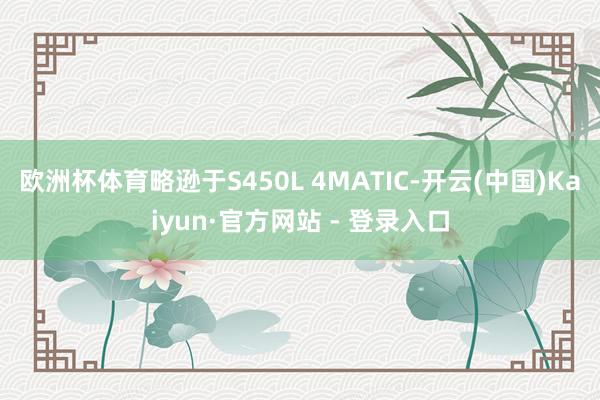 欧洲杯体育略逊于S450L 4MATIC-开云(中国)Kaiyun·官方网站 - 登录入口