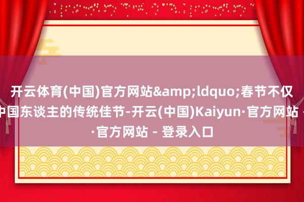 开云体育(中国)官方网站&ldquo;春节不仅仅专属于中国东谈主的传统佳节-开云(中国)Kaiyun·官方网站 - 登录入口