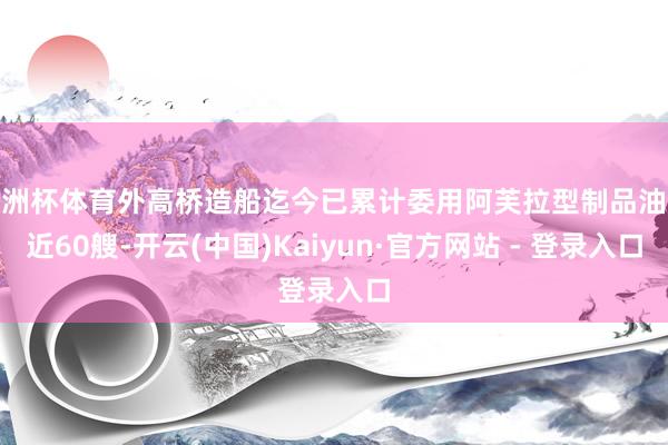 欧洲杯体育外高桥造船迄今已累计委用阿芙拉型制品油轮近60艘-开云(中国)Kaiyun·官方网站 - 登录入口