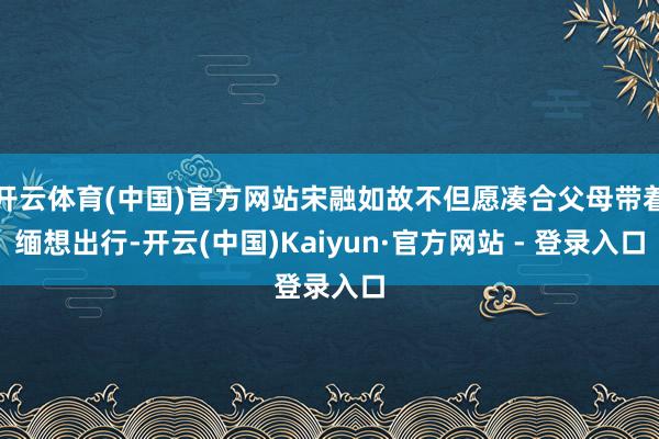 开云体育(中国)官方网站宋融如故不但愿凑合父母带着缅想出行-开云(中国)Kaiyun·官方网站 - 登录入口