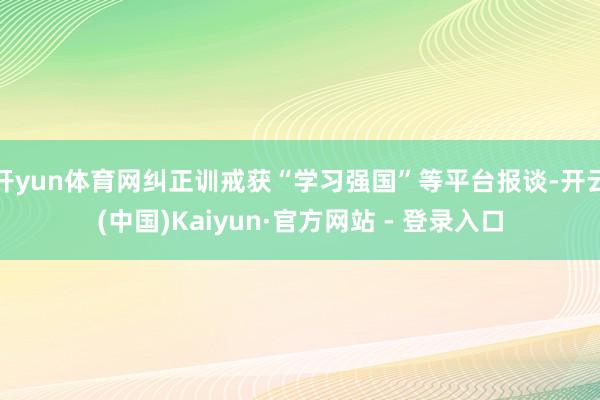 开yun体育网纠正训戒获“学习强国”等平台报谈-开云(中国)Kaiyun·官方网站 - 登录入口