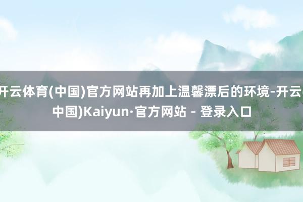 开云体育(中国)官方网站再加上温馨漂后的环境-开云(中国)Kaiyun·官方网站 - 登录入口