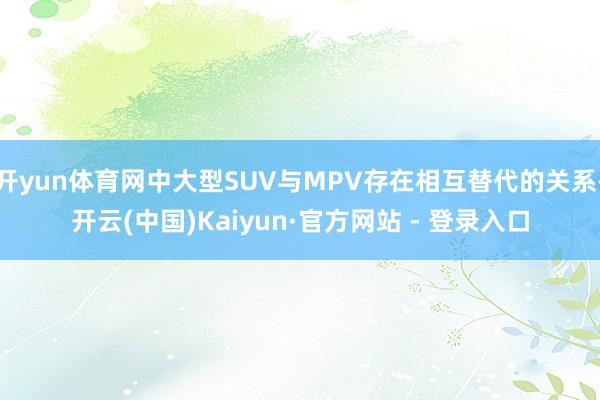 开yun体育网中大型SUV与MPV存在相互替代的关系-开云(中国)Kaiyun·官方网站 - 登录入口