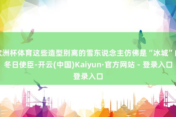欧洲杯体育这些造型别离的雪东说念主仿佛是“冰城”的冬日使臣-开云(中国)Kaiyun·官方网站 - 登录入口