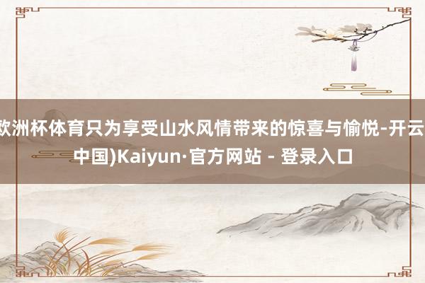 欧洲杯体育只为享受山水风情带来的惊喜与愉悦-开云(中国)Kaiyun·官方网站 - 登录入口