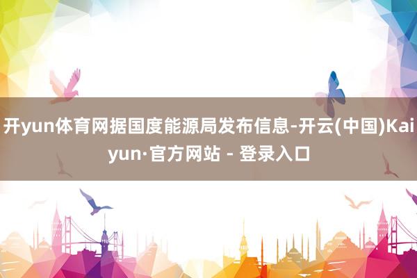 开yun体育网据国度能源局发布信息-开云(中国)Kaiyun·官方网站 - 登录入口