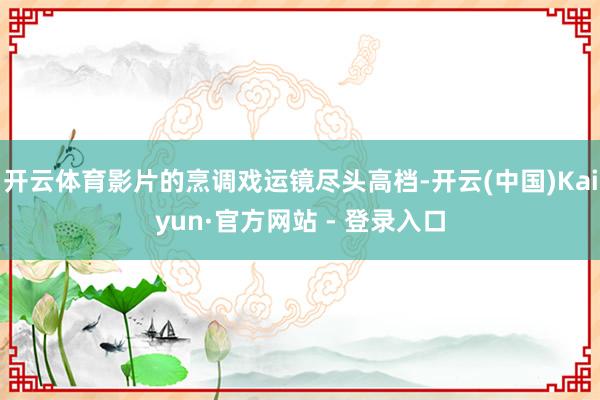 开云体育影片的烹调戏运镜尽头高档-开云(中国)Kaiyun·官方网站 - 登录入口