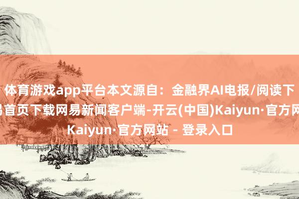 体育游戏app平台本文源自：金融界AI电报/阅读下一篇/复返网易首页下载网易新闻客户端-开云(中国)Kaiyun·官方网站 - 登录入口