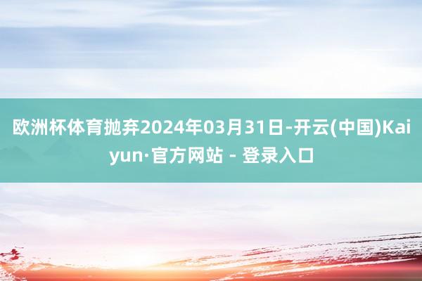 欧洲杯体育抛弃2024年03月31日-开云(中国)Kaiyun·官方网站 - 登录入口