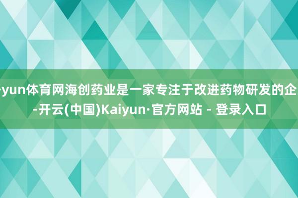 开yun体育网海创药业是一家专注于改进药物研发的企业-开云(中国)Kaiyun·官方网站 - 登录入口
