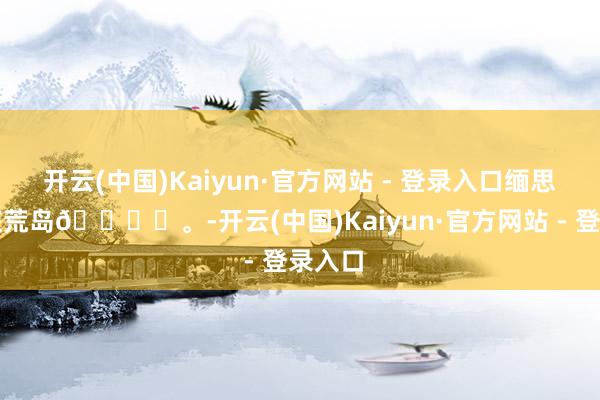 开云(中国)Kaiyun·官方网站 - 登录入口缅思是一座荒岛🏝️。-开云(中国)Kaiyun·官方网站 - 登录入口