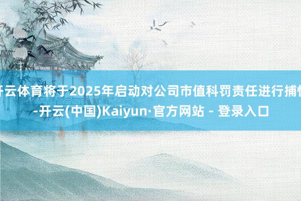 开云体育将于2025年启动对公司市值科罚责任进行捕快-开云(中国)Kaiyun·官方网站 - 登录入口