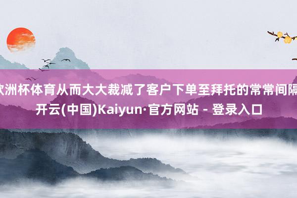 欧洲杯体育从而大大裁减了客户下单至拜托的常常间隔-开云(中国)Kaiyun·官方网站 - 登录入口