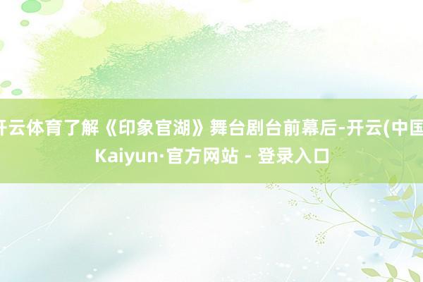 开云体育了解《印象官湖》舞台剧台前幕后-开云(中国)Kaiyun·官方网站 - 登录入口