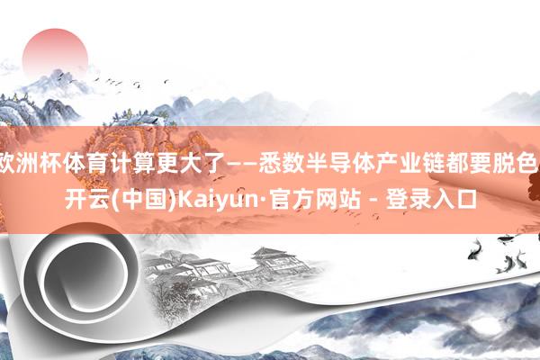 欧洲杯体育计算更大了——悉数半导体产业链都要脱色-开云(中国)Kaiyun·官方网站 - 登录入口