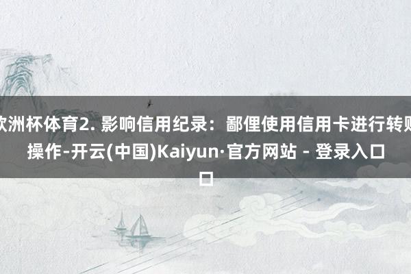 欧洲杯体育2. 影响信用纪录：鄙俚使用信用卡进行转账操作-开云(中国)Kaiyun·官方网站 - 登录入口