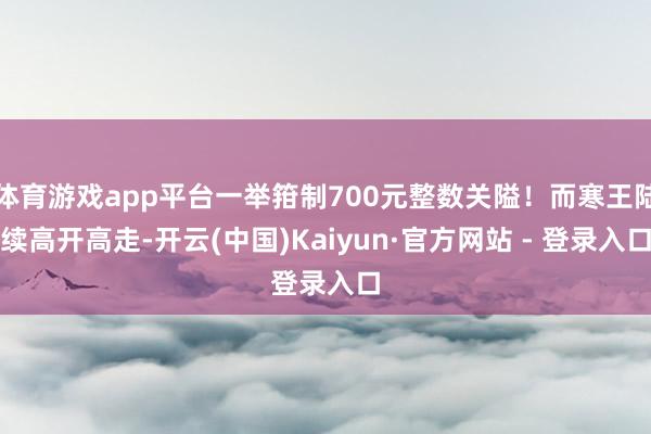 体育游戏app平台一举箝制700元整数关隘！而寒王陆续高开高走-开云(中国)Kaiyun·官方网站 - 登录入口