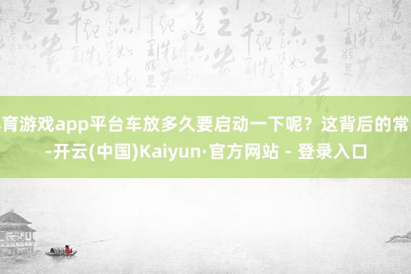 体育游戏app平台车放多久要启动一下呢？这背后的常识-开云(中国)Kaiyun·官方网站 - 登录入口