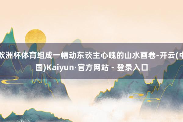 欧洲杯体育组成一幅动东谈主心魄的山水画卷-开云(中国)Kaiyun·官方网站 - 登录入口