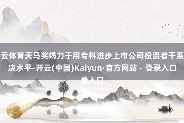 开云体育天马奖竭力于用专科进步上市公司投资者干系解决水平-开云(中国)Kaiyun·官方网站 - 登录入口