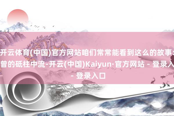 开云体育(中国)官方网站咱们常常能看到这么的故事：也曾的砥柱中流-开云(中国)Kaiyun·官方网站 - 登录入口