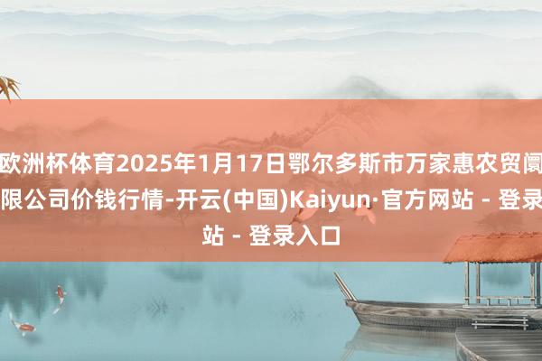 欧洲杯体育2025年1月17日鄂尔多斯市万家惠农贸阛阓有限公司价钱行情-开云(中国)Kaiyun·官方网站 - 登录入口