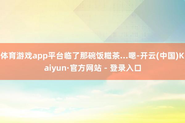 体育游戏app平台临了那碗饭糍茶...嗯-开云(中国)Kaiyun·官方网站 - 登录入口