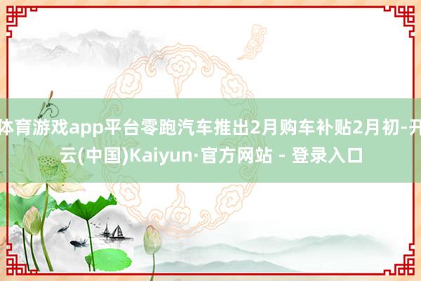 体育游戏app平台零跑汽车推出2月购车补贴2月初-开云(中国)Kaiyun·官方网站 - 登录入口
