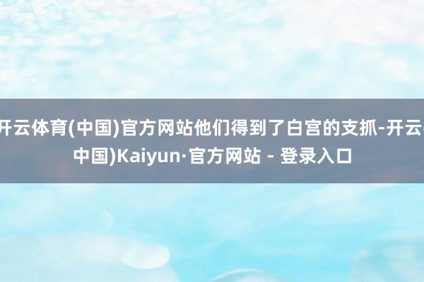 开云体育(中国)官方网站他们得到了白宫的支抓-开云(中国)Kaiyun·官方网站 - 登录入口