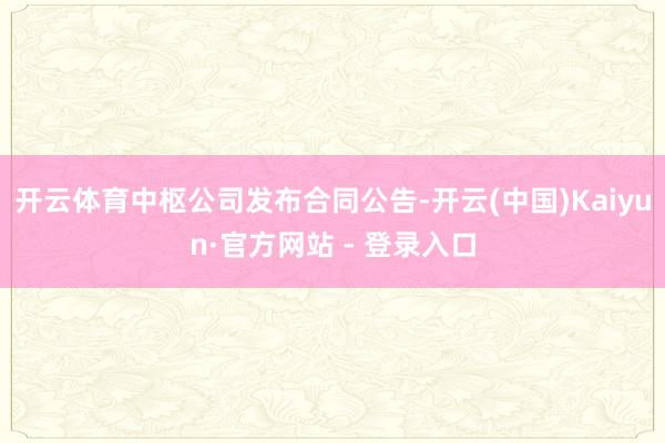 开云体育中枢公司发布合同公告-开云(中国)Kaiyun·官方网站 - 登录入口